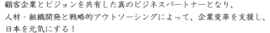 顧客企業とビジョンを共有した真のビジネスパートナーとなり、人材・組織開発と戦略的アウトソーシングによって、企業変革を支援し、日本を元気にする！