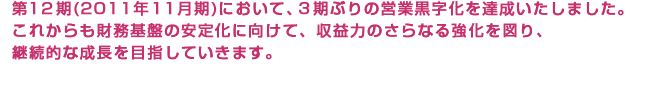 第12期（2011年11月期） 第2四半期において、2期ぶりの増収、3期ぶりの増益を達成いたしました。これからも財務基盤の安定化に向けて、収益力のさらなる強化を図り、継続的な成長を目指していきます。