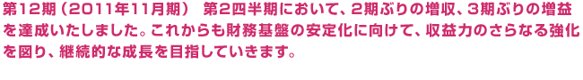 第12期（2011年11月期） 第2四半期において、2期ぶりの増収、3期ぶりの増益を達成いたしました。これからも財務基盤の安定化に向けて、収益力のさらなる強化を図り、継続的な成長を目指していきます。