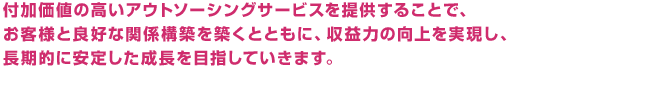 付加価値の高いアウトソーシングサービスを提供することで、お客様と良好な関係構築を築くとともに、収益力の向上を実現し、長期的に安定した成長を目指していきます。