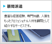 顧問派遣 豊富な経営経験、専門知識、人脈をもったプロフェショナル人材を顧問として紹介するサービスです。