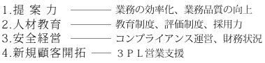 ロジスティクスパートナーとして以下の事を追求しております1.提案力（業務の効率化、業務品質の向上）2.人材教育（教育制度、評価制度、採用力）3.安全経営（コンプライアンス運営、財務状況）4.新規顧客開拓（３ＰＬ営業支援）